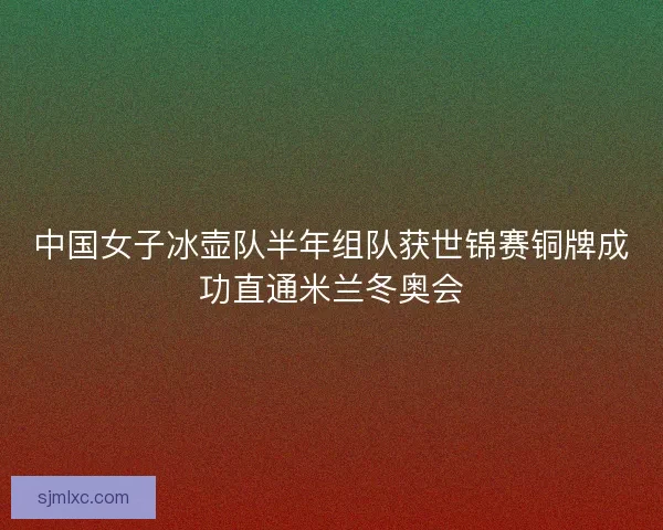 中国女子冰壶队半年组队获世锦赛铜牌成功直通米兰冬奥会