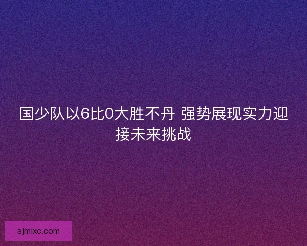 国少队以6比0大胜不丹 强势展现实力迎接未来挑战