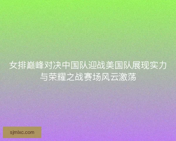女排巅峰对决中国队迎战美国队展现实力与荣耀之战赛场风云激荡