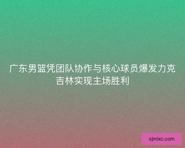 广东男篮凭团队协作与核心球员爆发力克吉林实现主场胜利