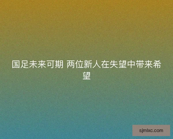 国足未来可期 两位新人在失望中带来希望 国足未来可期 两位新人在失望中带来希望