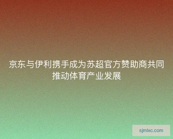 京东与伊利携手成为苏超官方赞助商共同推动体育产业发展
