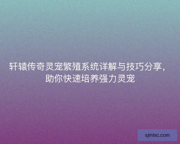 轩辕传奇灵宠繁殖系统详解与技巧分享，助你快速培养强力灵宠