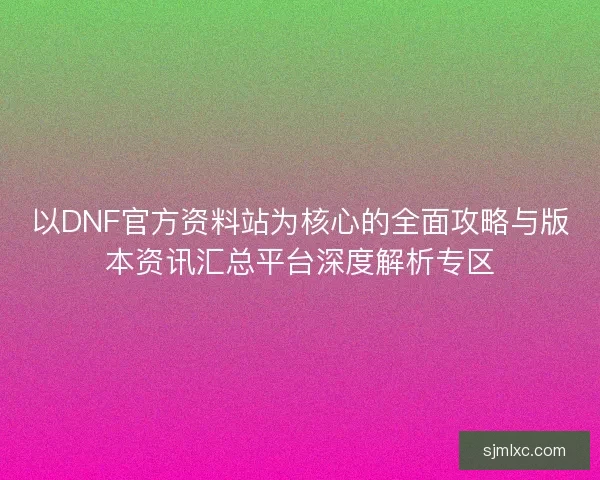 以DNF官方资料站为核心的全面攻略与版本资讯汇总平台深度解析专区