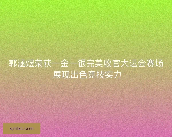 郭涵煜荣获一金一银完美收官大运会赛场 展现出色竞技实力