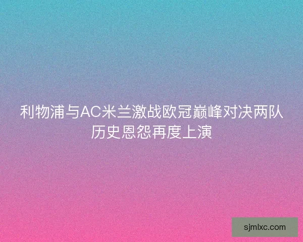 利物浦与AC米兰激战欧冠巅峰对决两队历史恩怨再度上演