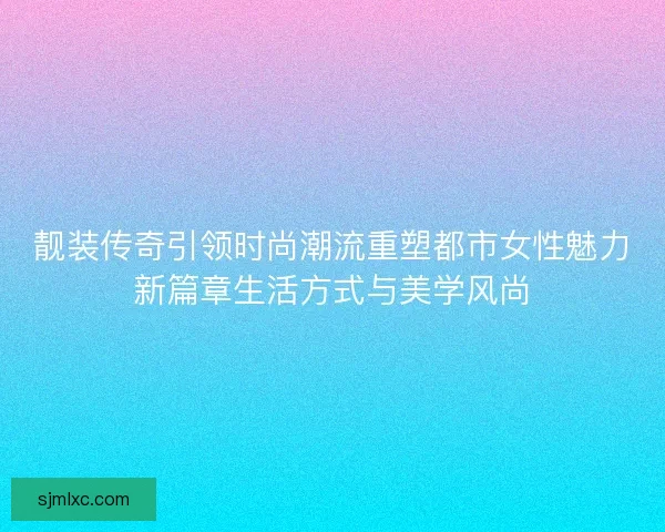 靓装传奇引领时尚潮流重塑都市女性魅力新篇章生活方式与美学风尚