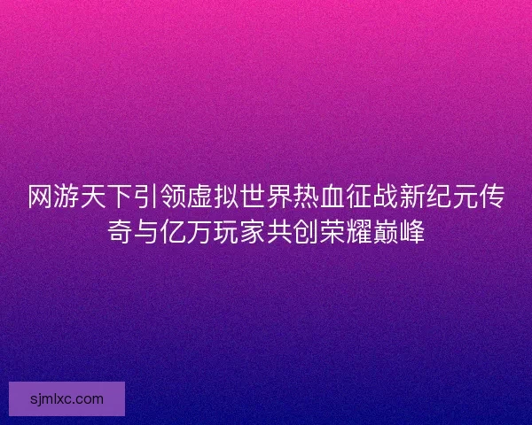 网游天下引领虚拟世界热血征战新纪元传奇与亿万玩家共创荣耀巅峰