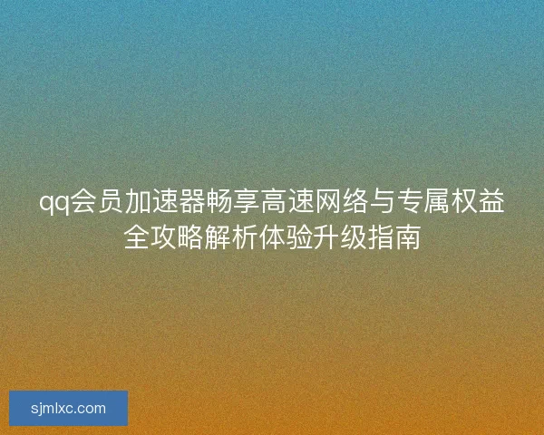 qq会员加速器畅享高速网络与专属权益全攻略解析体验升级指南