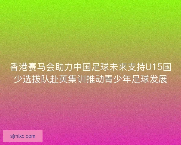 香港赛马会助力中国足球未来支持U15国少选拔队赴英集训推动青少年足球发展