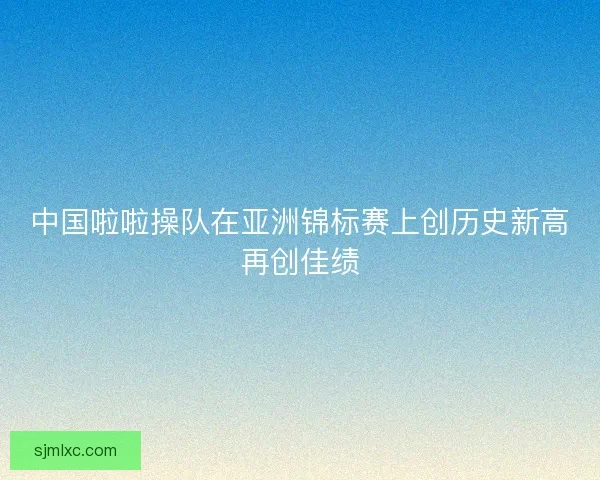 中国啦啦操队在亚洲锦标赛上创历史新高再创佳绩