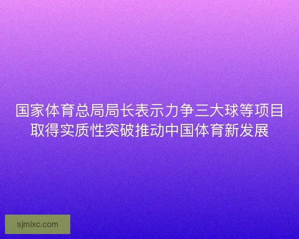 国家体育总局局长表示力争三大球等项目取得实质性突破推动中国体育新发展