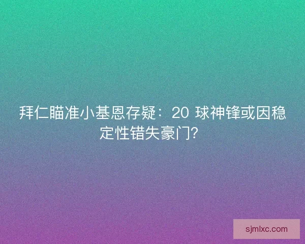 拜仁瞄准小基恩存疑：20 球神锋或因稳定性错失豪门？