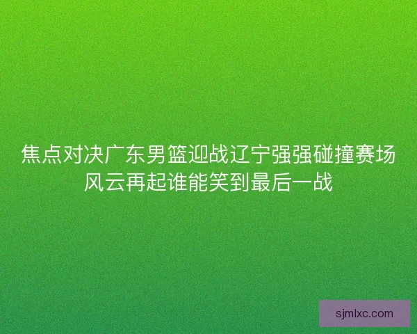 焦点对决广东男篮迎战辽宁强强碰撞赛场风云再起谁能笑到最后一战 焦点对决广东男篮迎战辽宁强强碰撞赛场风云再起谁能笑到最后一战
