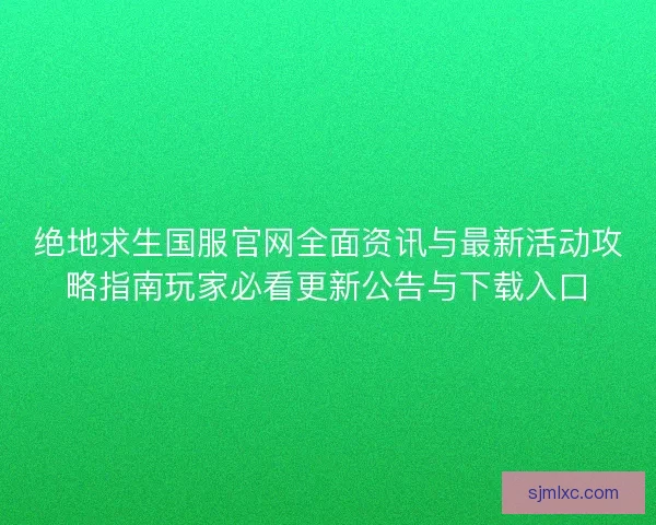 绝地求生国服官网全面资讯与最新活动攻略指南玩家必看更新公告与下载入口