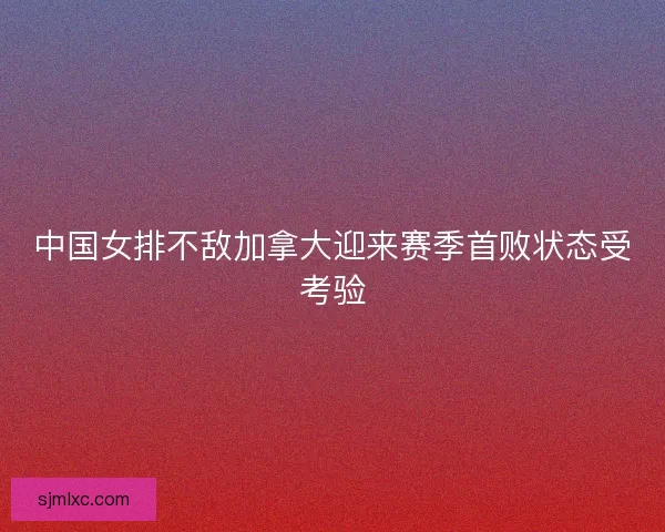 中国女排不敌加拿大迎来赛季首败状态受考验