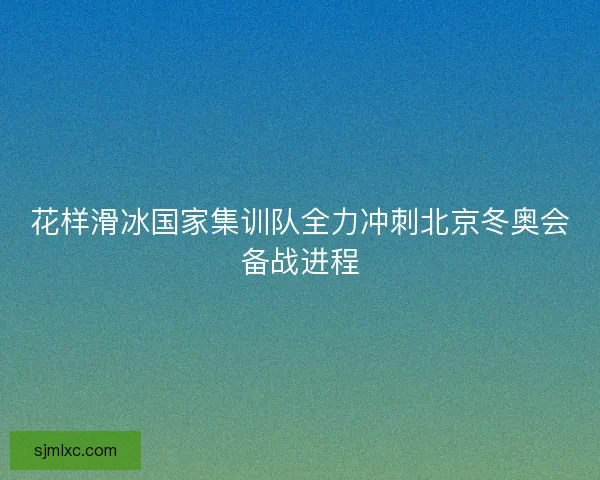 花样滑冰国家集训队全力冲刺北京冬奥会备战进程
