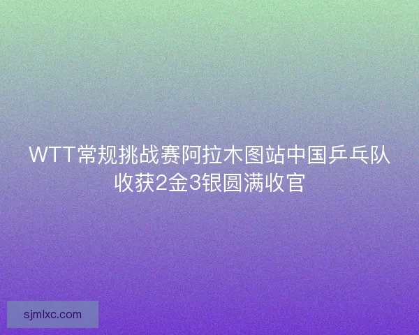 WTT常规挑战赛阿拉木图站中国乒乓队收获2金3银圆满收官