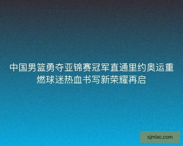 中国男篮勇夺亚锦赛冠军直通里约奥运重燃球迷热血书写新荣耀再启