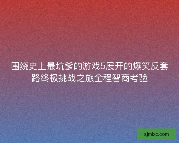 围绕史上最坑爹的游戏5展开的爆笑反套路终极挑战之旅全程智商考验 围绕史上最坑爹的游戏5展开的爆笑反套路终极挑战之旅全程智商考验
