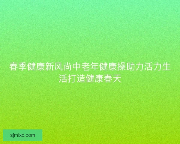 春季健康新风尚中老年健康操助力活力生活打造健康春天 春季健康新风尚中老年健康操助力活力生活打造健康春天