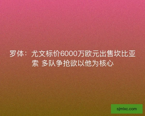 罗体:尤文标价6000万欧元出售坎比亚索 多队争抢欲以他为核心 罗体:尤文标价6000万欧元出售坎比亚索 多队争抢欲以他为核心