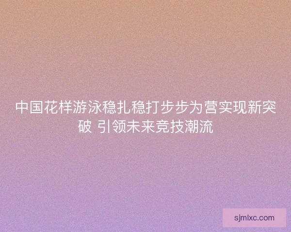 中国花样游泳稳扎稳打步步为营实现新突破 引领未来竞技潮流