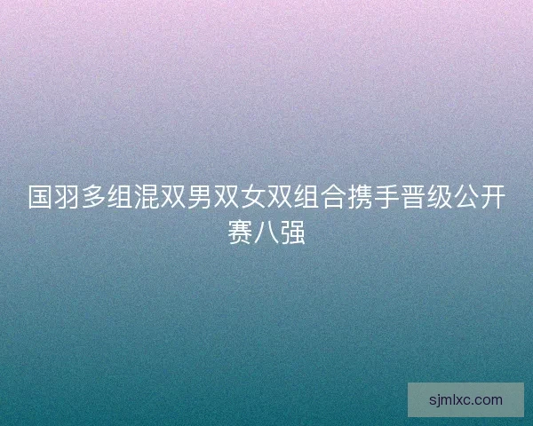 国羽多组混双男双女双组合携手晋级公开赛八强 国羽多组混双男双女双组合携手晋级公开赛八强
