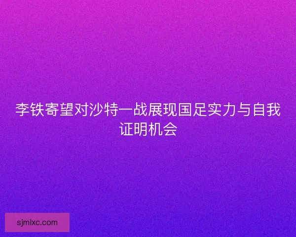 李铁寄望对沙特一战展现国足实力与自我证明机会