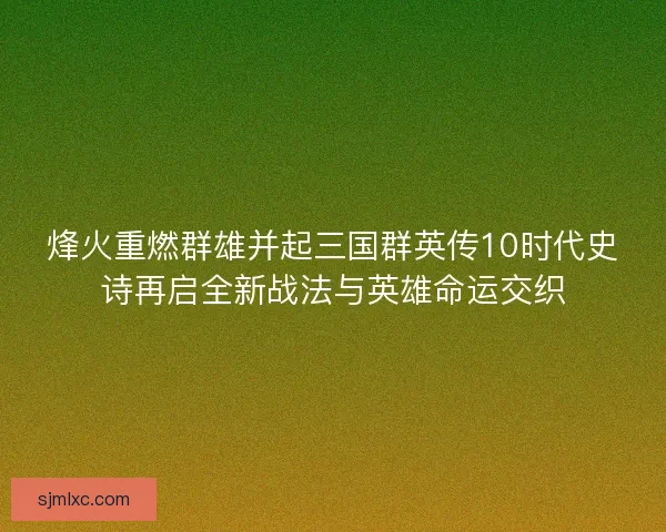烽火重燃群雄并起三国群英传10时代史诗再启全新战法与英雄命运交织