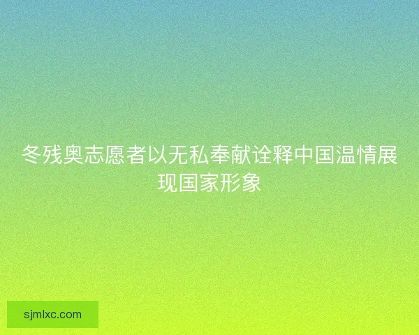 冬残奥志愿者以无私奉献诠释中国温情展现国家形象