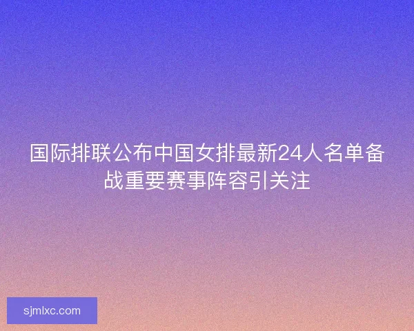 国际排联公布中国女排最新24人名单备战重要赛事阵容引关注