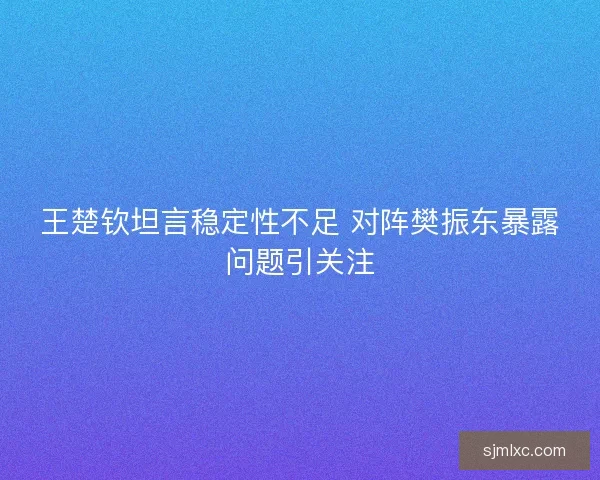 王楚钦坦言稳定性不足 对阵樊振东暴露问题引关注