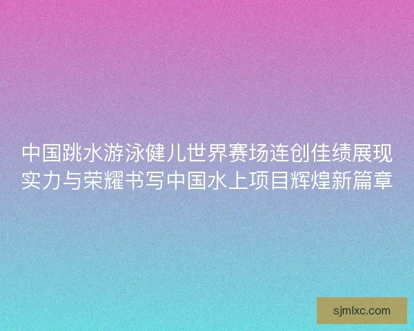 中国跳水游泳健儿世界赛场连创佳绩展现实力与荣耀书写中国水上项目辉煌新篇章