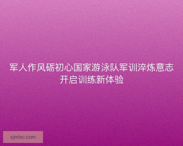军人作风砺初心国家游泳队军训淬炼意志开启训练新体验
