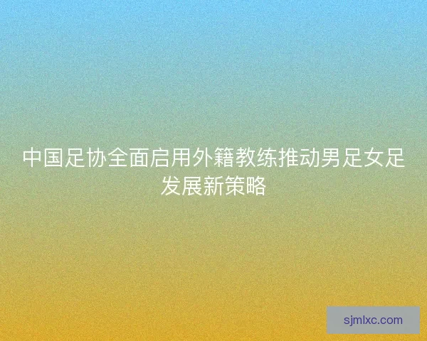 中国足协全面启用外籍教练推动男足女足发展新策略 中国足协全面启用外籍教练推动男足女足发展新策略