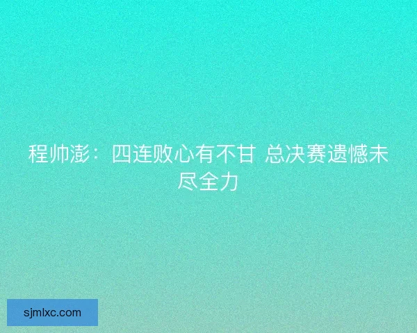 程帅澎:四连败心有不甘 总决赛遗憾未尽全力 程帅澎:四连败心有不甘 总决赛遗憾未尽全力